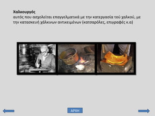 Χαλκουργός
αυτός που ασχολείται επαγγελματικά με την κατεργασία τού χαλκού, με
την κατασκευή χάλκινων αντικειμένων (κατσαρόλες, επιγραφές κ.α)
ΑΡΧΗ
 