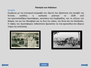 Παναγία των Χαλκέων
Ιστορία
Σύμφωνα με την κτητορική επιγραφή του ιδρυτή που βρίσκεται στο ανώφλι της
δυτικής εισόδου, η εκκλησία χτίστηκε το 1028 από
τον πρωτοσπαθάριο Χριστόφορο, κατεπάνω της Λομβαρδίας, και τη σύζυγο του
Μαρία, τον γιο του Νικηφόρο και τις δυο του κόρες, την Άννα και την Κατάκαλη.
Ο τάφος του Χριστόφορου πιθανότατα βρισκόταν σε ένα αρκοσόλιο στο βόρειο
τείχος της εκκλησίας.
ΑΡΧΗ
 