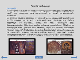 Παναγία των Χαλκέων
Περιγραφή
Η κάτοψη της είναι αυτή του κλασικού "εγγεγραμμένου σταυροειδούς τρουλαίου
ναού", που κυριάρχησε στην αρχιτεκτονική την εποχή της Μακεδονικής
δυναστείας.
Με τέσσερις κίονες να στηρίζουν τον κεντρικό τρούλο και χωριστό τριμερή χώρο
με δύο πεσσούς για το ιερό, ο ναός εντάσσεται ειδικότερα στη σύνθετη
παραλλαγή του παραπάνω τύπου, που ήταν διαδεδομένη στην
Κωνσταντινούπολη. Άλλοι δύο τρούλοι υπάρχουν στον νάρθηκα. Ολόκληρο το
οικοδόμημα είναι χτισμένο από πλίνθους, λόγω των οποίων ονομάστηκε
"Κόκκινη Εκκλησία". Η εξωτερική όψη είναι διακοσμημένη με πλήθος καμαρών
και παραστάδα, στοιχεία κωνσταντινοπολίτικης επιρροής. Εσωτερικά, μεγάλο
μέρος της διακόσμησης με σκαλιστά μάρμαρα και νωπογραφίες έχει διατηρηθεί
ΑΡΧΗ
 