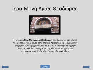 Ιερά Μονή Αγίας Θεοδώρας
Η ιστορική Ιερά Μονή Αγίας Θεοδώρας, που βρίσκεται στο κέντρο
της Θεσσαλονίκης, κοντά στην πλατεία Αριστοτέλους, ιδρύθηκε την
εποχή της ομώνυμης αγίας τον 9ο αιώνα. Η επανίδρυση της έχει
γίνει το 1953. Στο μοναχολόγιο της είναι εγγεγραμμένοι οι
ιερομόναχοι της Ιεράς Μητρόπολης Θεσσαλονίκης.
ΑΡΧΗ
 