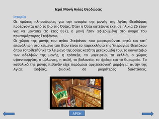 Ιερά Μονή Αγίας Θεοδώρας
Ιστορία
Οι πρώτες πληροφορίες για την ιστορία της μονής της Αγίας Θεοδώρας
προέρχονται από το βίο της Οσίας. Όταν η Οσία κατέφυγε εκεί σε ηλικία 25 ετών
για να μονάσει (το έτος 837), η μονή ήταν αφιερωμένη στο όνομα του
πρωτομάρτυρος Στεφάνου.
Οι χώροι της μονής του αγίου Στεφάνου που μαρτυρούνται ρητ και κατ’ὰ
επανάληψη στο κείμενο του Βίου είναι το παρεκκλήσιο της Υπεραγίας Θεοτόκου
όπου τοποθετήθηκε το λείψανο της οσίας κατ τη μετακομιδή του, το κοινοτάφιοὰ
των αδελφών της μονής, η τράπεζα, το μαγειρείο, τα κελλιά, ο χώρος
υφαντουργίας, ο μύλωνας, η αυλή, το βαλανείο, το φρέαρ και το θυρωρείο. Το
καθολικ της μονής πιθαν ν είχε παρόμοια αρχιτεκτονικ μορφή μ’ αυτήν τηςὸ ὸ ὴ
Αγίας Σοφίας, φυσικά σε μικρότερες διαστάσεις.
ΑΡΧΗ
 