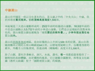 中嶽嵩山
嵩山在中國是一座以文化著名的山。是五嶽之中的「中央大山」中嶽，位
於河南省黃河南岸。它的頂峰高度海拔1,500米。
本區域是三大造山運動形成的：25億年前的松陽造山運動，18.5億年前的
中岳造山運動以及5.7億年前的少林造山運動。它們是以這地區的景點來命
名的。嵩山地質公園也被稱為「地質歷史的教科書」。少林寺就坐落在地
質公園內。
嵩山在河南省登封地區，是由好幾座山上升到 1,500 米的位置。嵩山自洛
陽到鄭州之間的七座山峰綿延64公里。山壁坡度陡峭上升，包覆著茂密的
樹木，外觀令人印象深刻，但最高峰（峻極峰）高度只有1,500米。

除了山脈，還有許多峽谷，洞穴，水池，瀑布，每一項都給遊客提供了一
個特別的美妙體驗，由於獨特的風景，它已被聯合國教育，科學及文化組
織（教科文組織）授予「國際地質公園」的稱號。

 