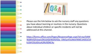 Please use the link below to ask the nursery staff any questions
you have about learning or routines in the nursery. Questions
about individual children or specific incidents will not be
addressed at this channel.
https://forms.office.com/Pages/ResponsePage.aspx?id=oyzTzM4
Wj0KVQTctawUZKUjVQVWZ92lOjv_EKk5ynf1UMUFXWE1HOEJCVl
k1SkY2SUJDUzA2RU9ZNC4u
 