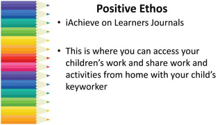 Positive Ethos
• iAchieve on Learners Journals
• This is where you can access your
children’s work and share work and
activities from home with your child’s
keyworker
 
