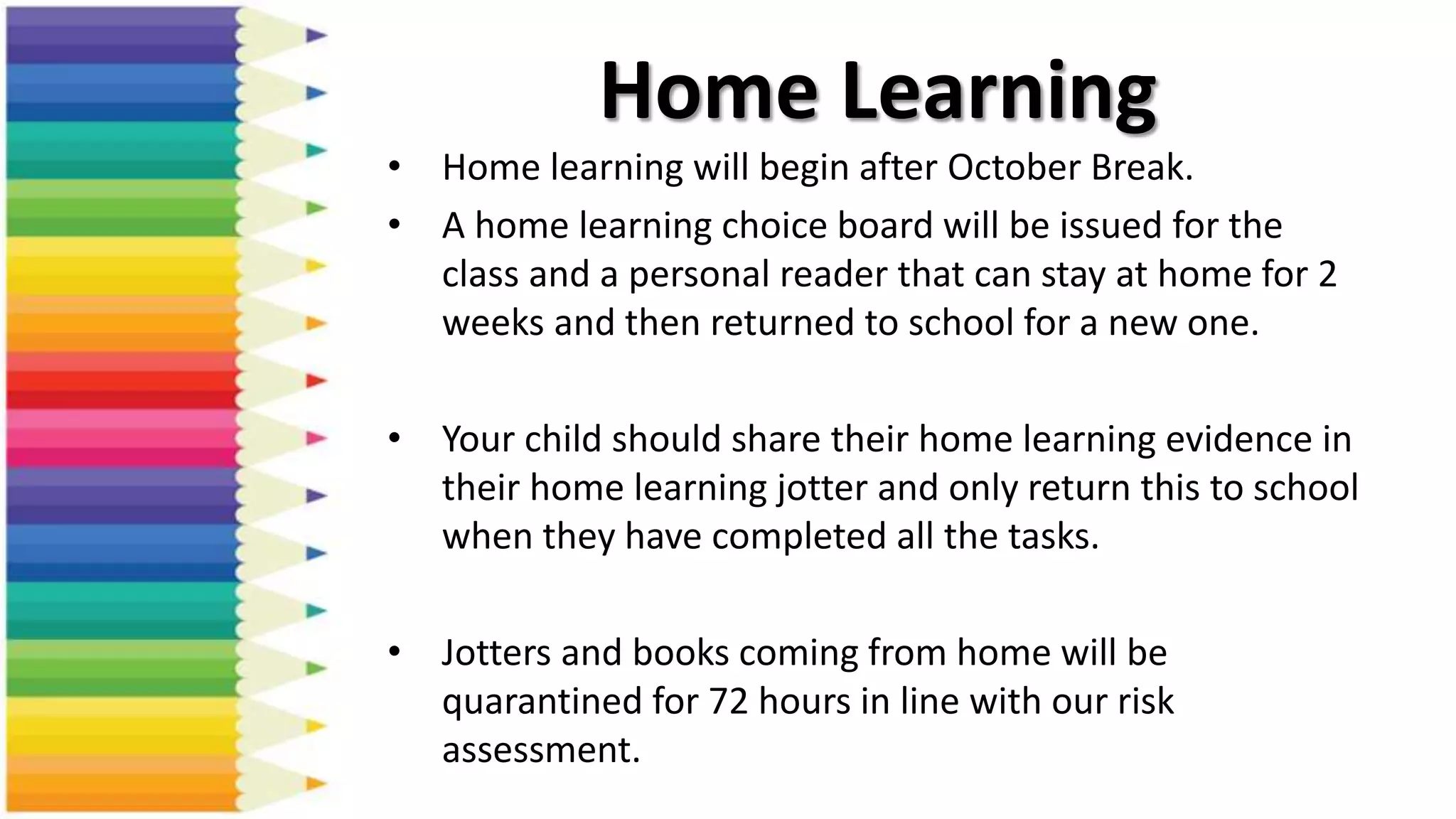 Home Learning
• Home learning will begin after October Break.
• A home learning choice board will be issued for the
class and a personal reader that can stay at home for 2
weeks and then returned to school for a new one.
• Your child should share their home learning evidence in
their home learning jotter and only return this to school
when they have completed all the tasks.
• Jotters and books coming from home will be
quarantined for 72 hours in line with our risk
assessment.
 
