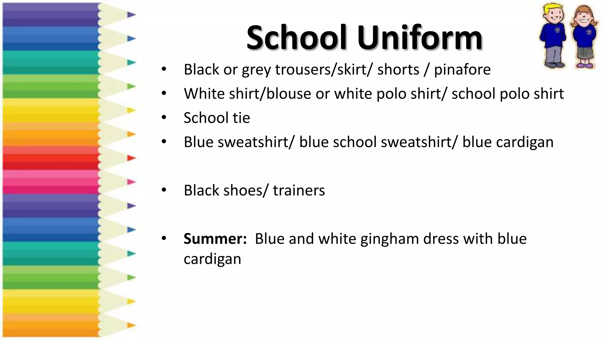 School Uniform
• Black or grey trousers/skirt/ shorts / pinafore
• White shirt/blouse or white polo shirt/ school polo shirt
• School tie
• Blue sweatshirt/ blue school sweatshirt/ blue cardigan
• Black shoes/ trainers
• Summer: Blue and white gingham dress with blue
cardigan
 