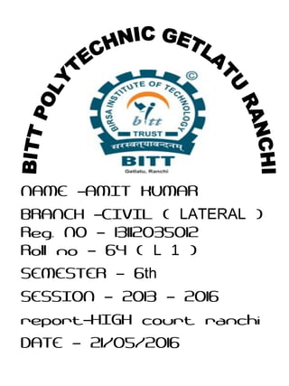 NAME AMIT KUMAR–
BRANCH CIVIL (– LATERAL )
Reg. NO 13112035012–
Roll no 64 (– L 1 )
SEMESTER 6– th
SESSION 2013 2016– –
report HIGH court ranchi–
DATE 21/05/2016–
 