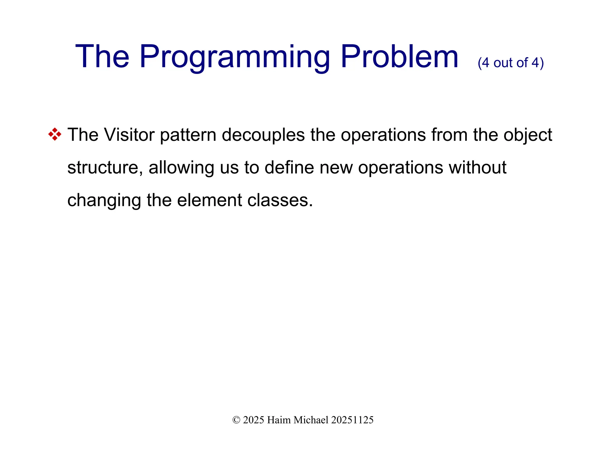 © 2025 Haim Michael 20251125
The Programming Problem (4 out of 4)
 The Visitor pattern decouples the operations from the object
structure, allowing us to define new operations without
changing the element classes.
 