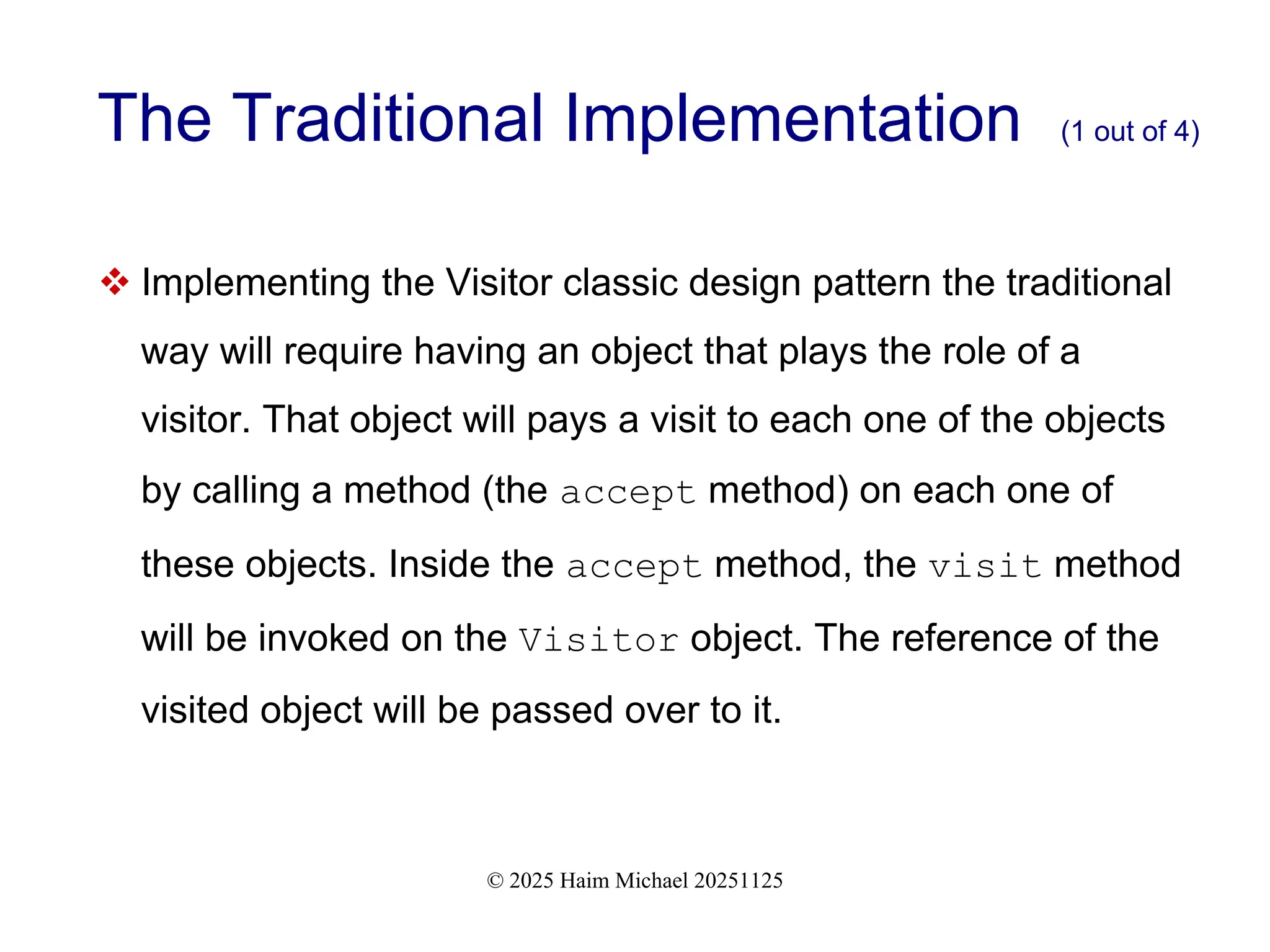 © 2025 Haim Michael 20251125
The Traditional Implementation (1 out of 4)
 Implementing the Visitor classic design pattern the traditional
way will require having an object that plays the role of a
visitor. That object will pays a visit to each one of the objects
by calling a method (the accept method) on each one of
these objects. Inside the accept method, the visit method
will be invoked on the Visitor object. The reference of the
visited object will be passed over to it.
 
