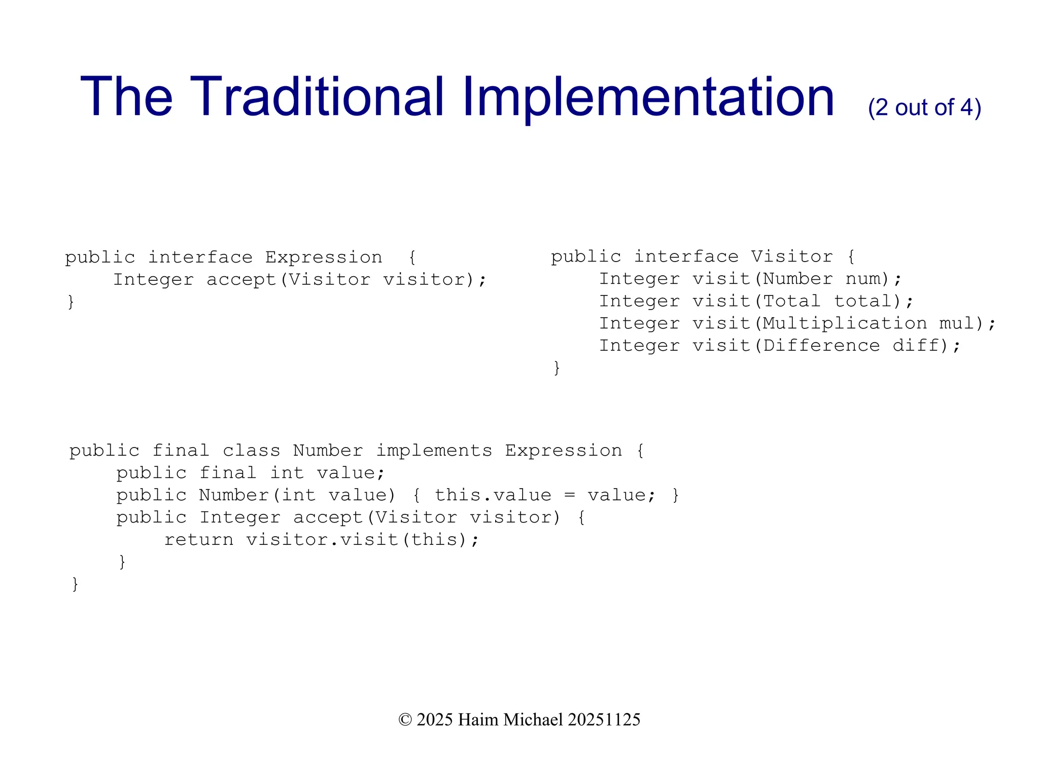 © 2025 Haim Michael 20251125
The Traditional Implementation (2 out of 4)
public interface Expression {
Integer accept(Visitor visitor);
}
public interface Visitor {
Integer visit(Number num);
Integer visit(Total total);
Integer visit(Multiplication mul);
Integer visit(Difference diff);
}
public final class Number implements Expression {
public final int value;
public Number(int value) { this.value = value; }
public Integer accept(Visitor visitor) {
return visitor.visit(this);
}
}
 
