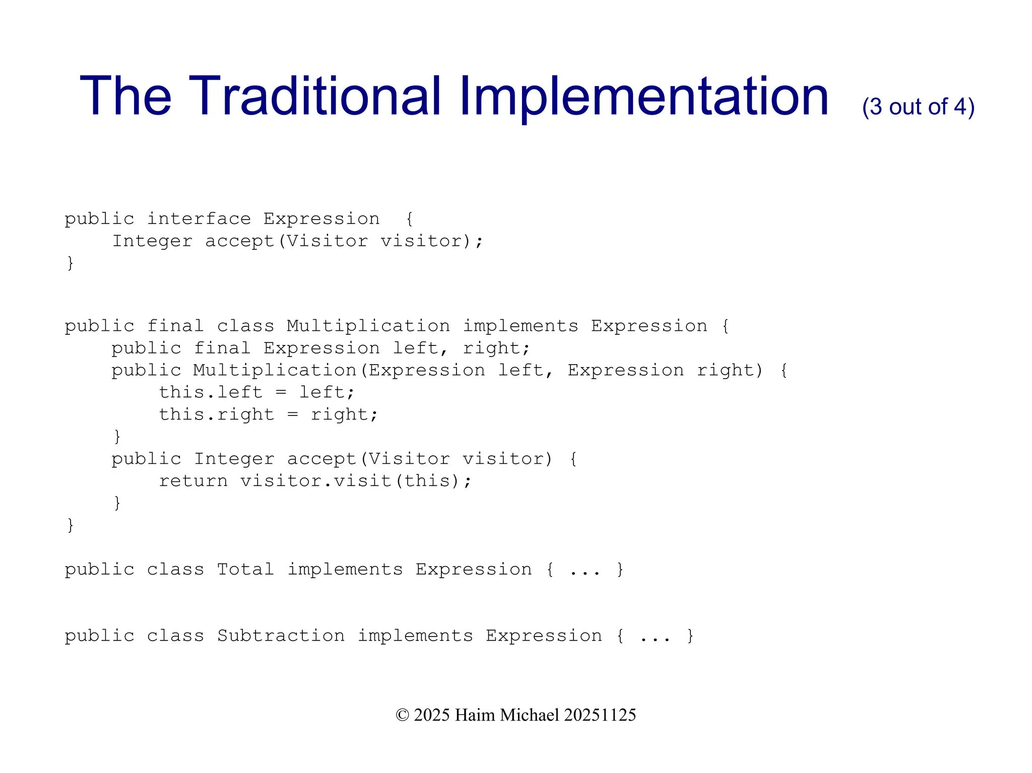 © 2025 Haim Michael 20251125
The Traditional Implementation (3 out of 4)
public interface Expression {
Integer accept(Visitor visitor);
}
public final class Multiplication implements Expression {
public final Expression left, right;
public Multiplication(Expression left, Expression right) {
this.left = left;
this.right = right;
}
public Integer accept(Visitor visitor) {
return visitor.visit(this);
}
}
public class Total implements Expression { ... }
public class Subtraction implements Expression { ... }
 