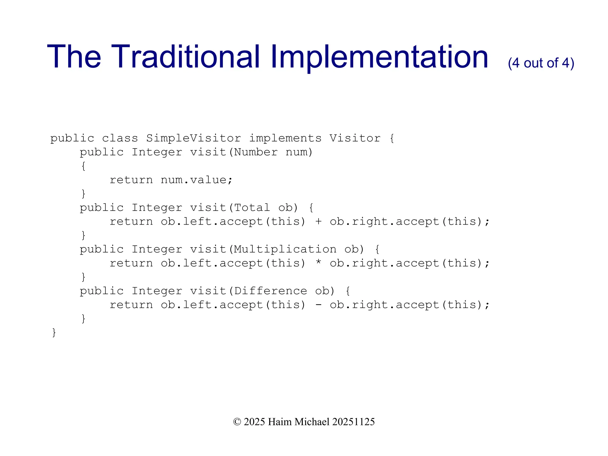 © 2025 Haim Michael 20251125
The Traditional Implementation (4 out of 4)
public class SimpleVisitor implements Visitor {
public Integer visit(Number num)
{
return num.value;
}
public Integer visit(Total ob) {
return ob.left.accept(this) + ob.right.accept(this);
}
public Integer visit(Multiplication ob) {
return ob.left.accept(this) * ob.right.accept(this);
}
public Integer visit(Difference ob) {
return ob.left.accept(this) - ob.right.accept(this);
}
}
 