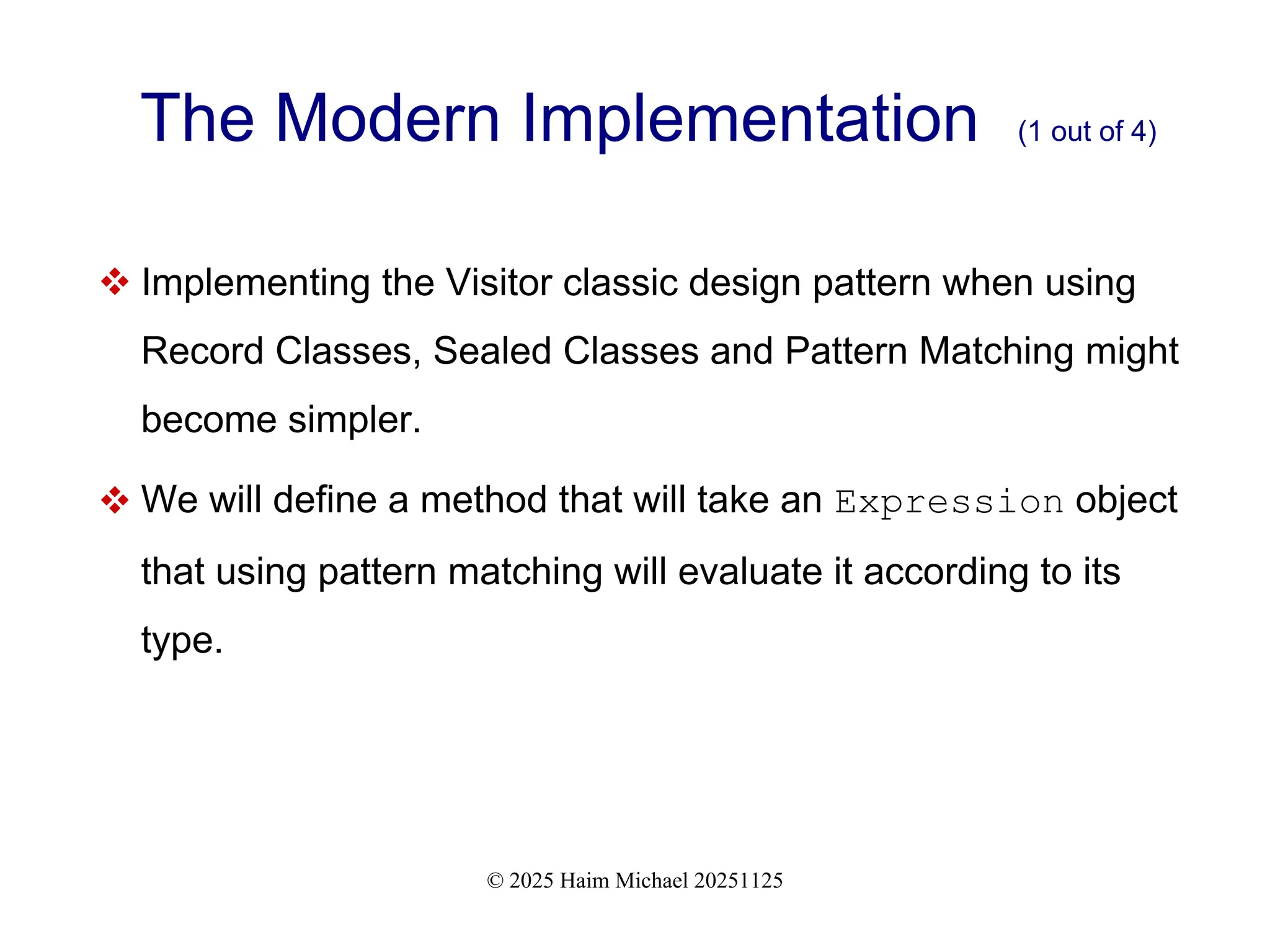 © 2025 Haim Michael 20251125
The Modern Implementation (1 out of 4)
 Implementing the Visitor classic design pattern when using
Record Classes, Sealed Classes and Pattern Matching might
become simpler.
 We will define a method that will take an Expression object
that using pattern matching will evaluate it according to its
type.
 