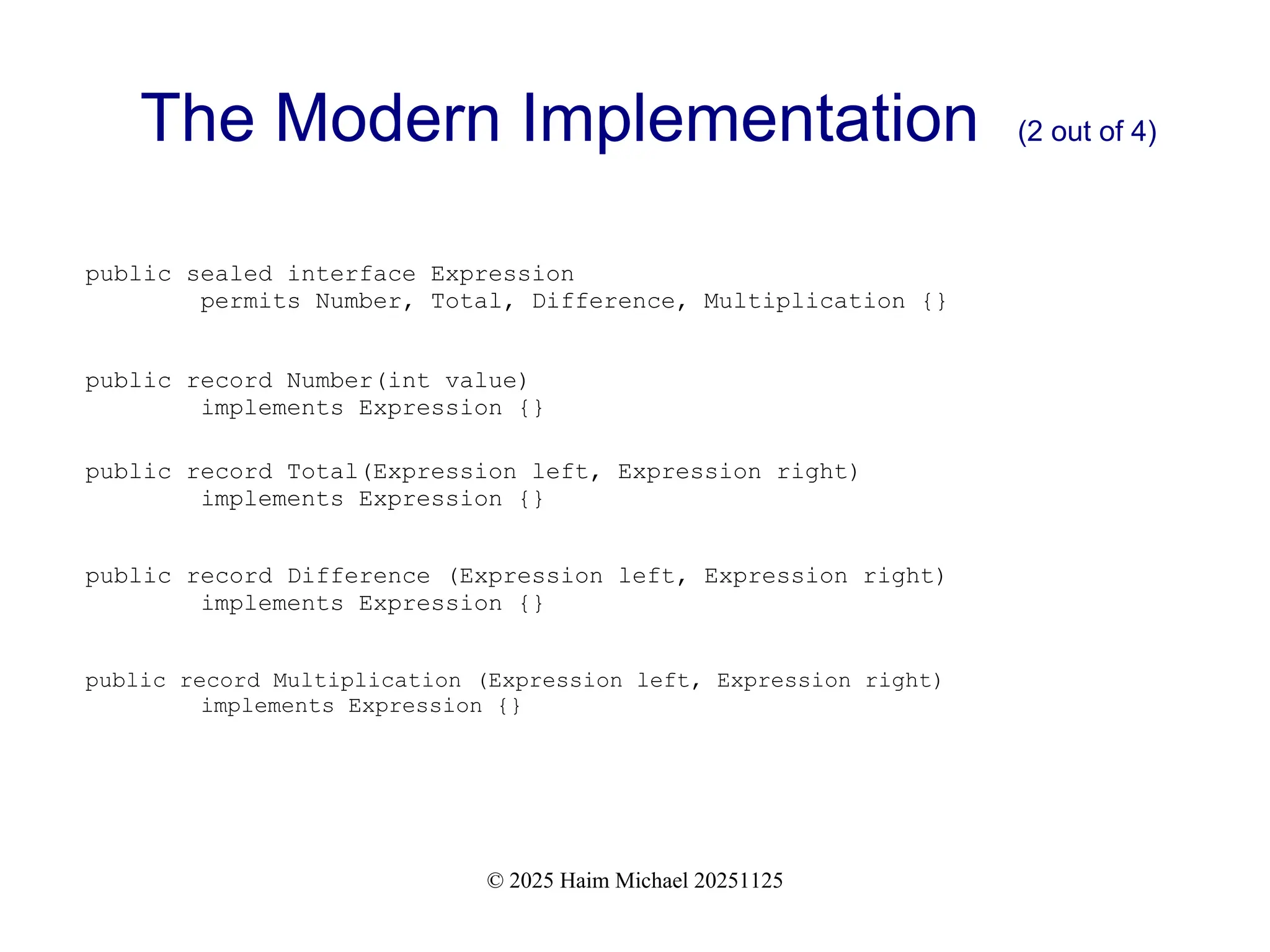 © 2025 Haim Michael 20251125
The Modern Implementation (2 out of 4)
public sealed interface Expression
permits Number, Total, Difference, Multiplication {}
public record Number(int value)
implements Expression {}
public record Total(Expression left, Expression right)
implements Expression {}
public record Difference (Expression left, Expression right)
implements Expression {}
public record Multiplication (Expression left, Expression right)
implements Expression {}
 