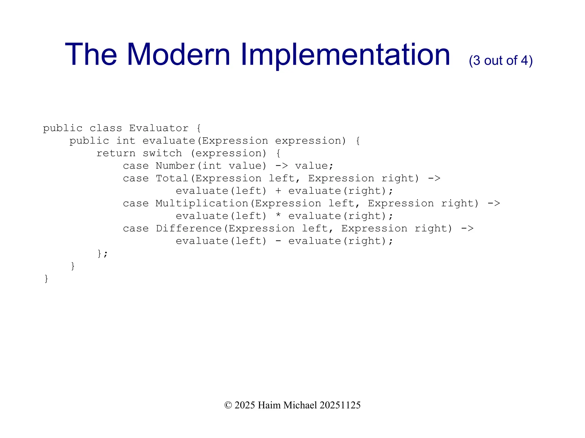 © 2025 Haim Michael 20251125
The Modern Implementation (3 out of 4)
public class Evaluator {
public int evaluate(Expression expression) {
return switch (expression) {
case Number(int value) -> value;
case Total(Expression left, Expression right) ->
evaluate(left) + evaluate(right);
case Multiplication(Expression left, Expression right) ->
evaluate(left) * evaluate(right);
case Difference(Expression left, Expression right) ->
evaluate(left) - evaluate(right);
};
}
}
 