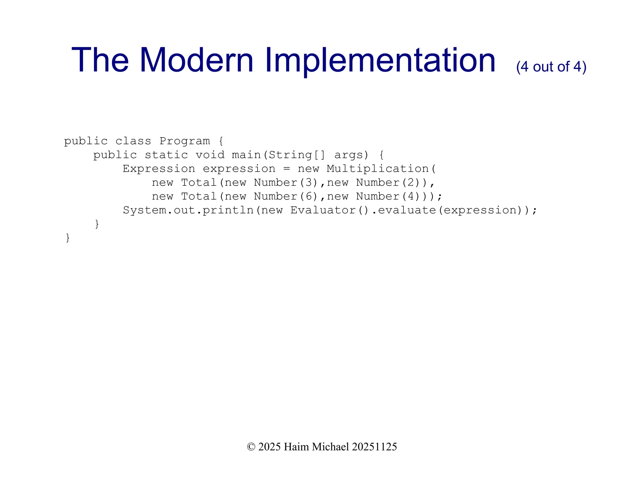 © 2025 Haim Michael 20251125
The Modern Implementation (4 out of 4)
public class Program {
public static void main(String[] args) {
Expression expression = new Multiplication(
new Total(new Number(3),new Number(2)),
new Total(new Number(6),new Number(4)));
System.out.println(new Evaluator().evaluate(expression));
}
}
 