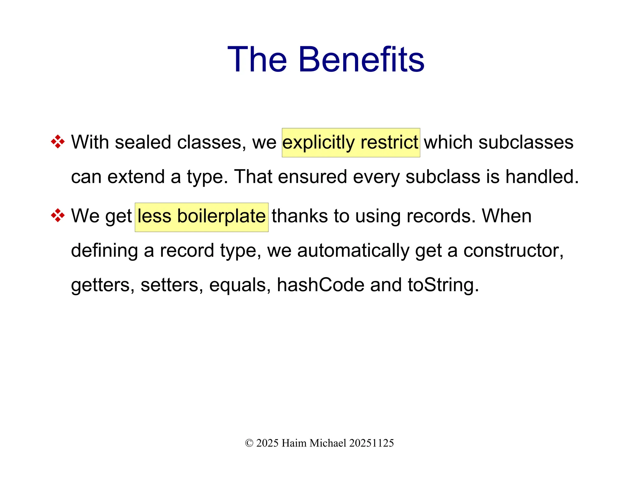 © 2025 Haim Michael 20251125
The Benefits
 With sealed classes, we explicitly restrict which subclasses
can extend a type. That ensured every subclass is handled.
 We get less boilerplate thanks to using records. When
defining a record type, we automatically get a constructor,
getters, setters, equals, hashCode and toString.
 