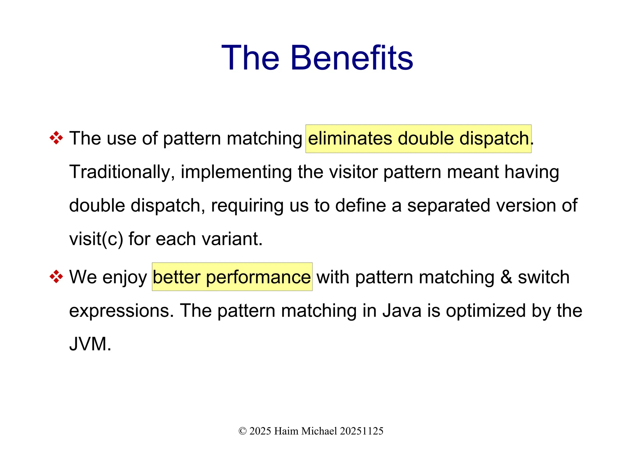 © 2025 Haim Michael 20251125
The Benefits
 The use of pattern matching eliminates double dispatch.
Traditionally, implementing the visitor pattern meant having
double dispatch, requiring us to define a separated version of
visit(c) for each variant.
 We enjoy better performance with pattern matching & switch
expressions. The pattern matching in Java is optimized by the
JVM.
 