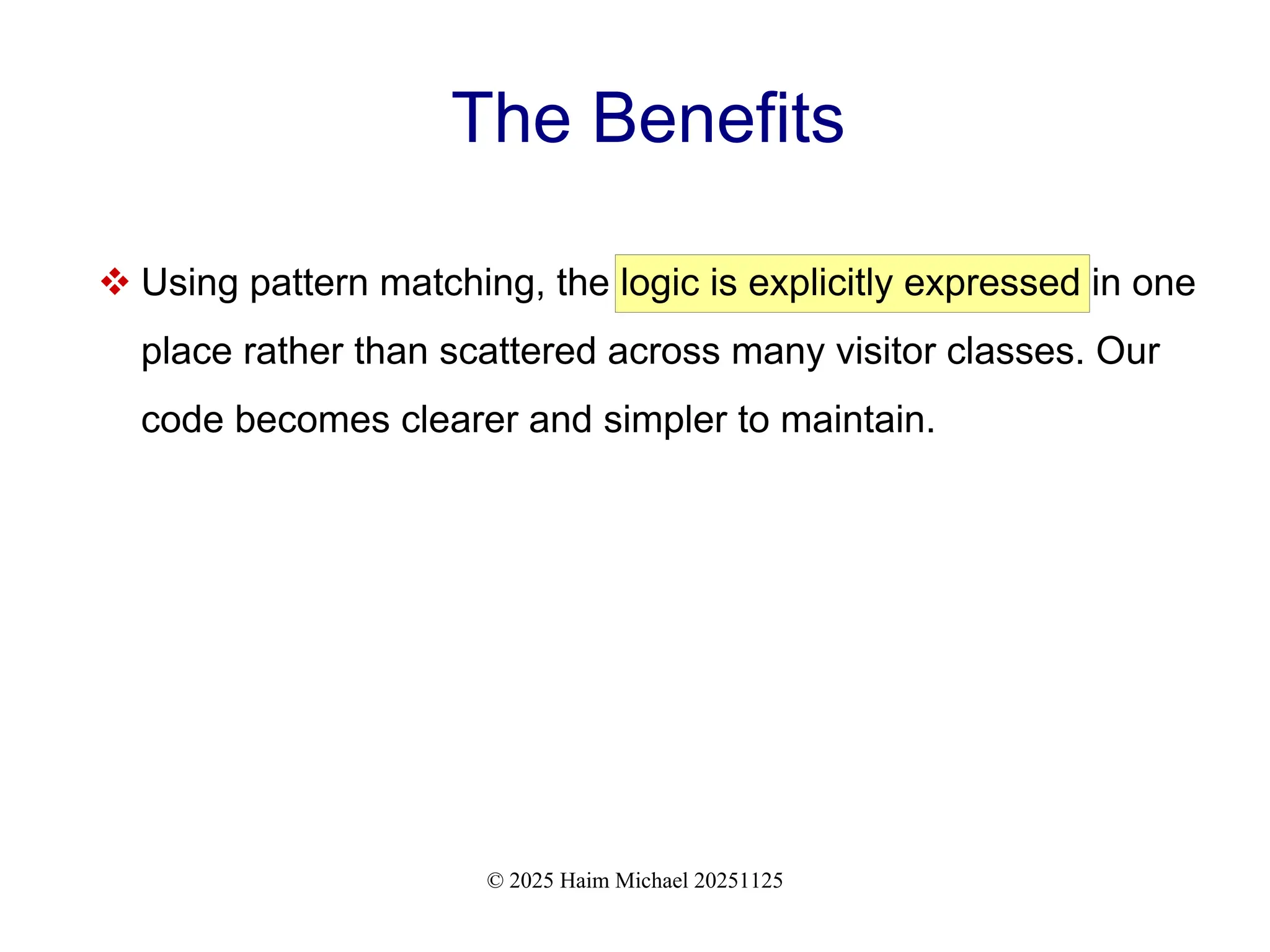 © 2025 Haim Michael 20251125
The Benefits
 Using pattern matching, the logic is explicitly expressed in one
place rather than scattered across many visitor classes. Our
code becomes clearer and simpler to maintain.
 