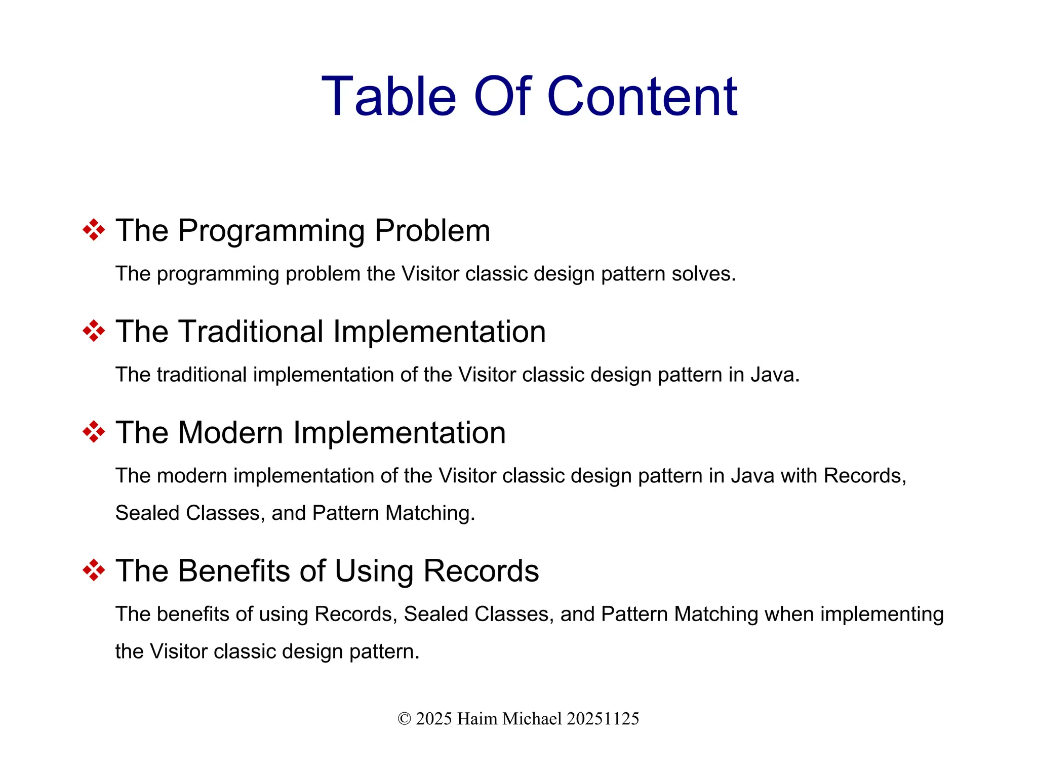 © 2025 Haim Michael 20251125
Table Of Content
 The Programming Problem
The programming problem the Visitor classic design pattern solves.
 The Traditional Implementation
The traditional implementation of the Visitor classic design pattern in Java.
 The Modern Implementation
The modern implementation of the Visitor classic design pattern in Java with Records,
Sealed Classes, and Pattern Matching.
 The Benefits of Using Records
The benefits of using Records, Sealed Classes, and Pattern Matching when implementing
the Visitor classic design pattern.
 