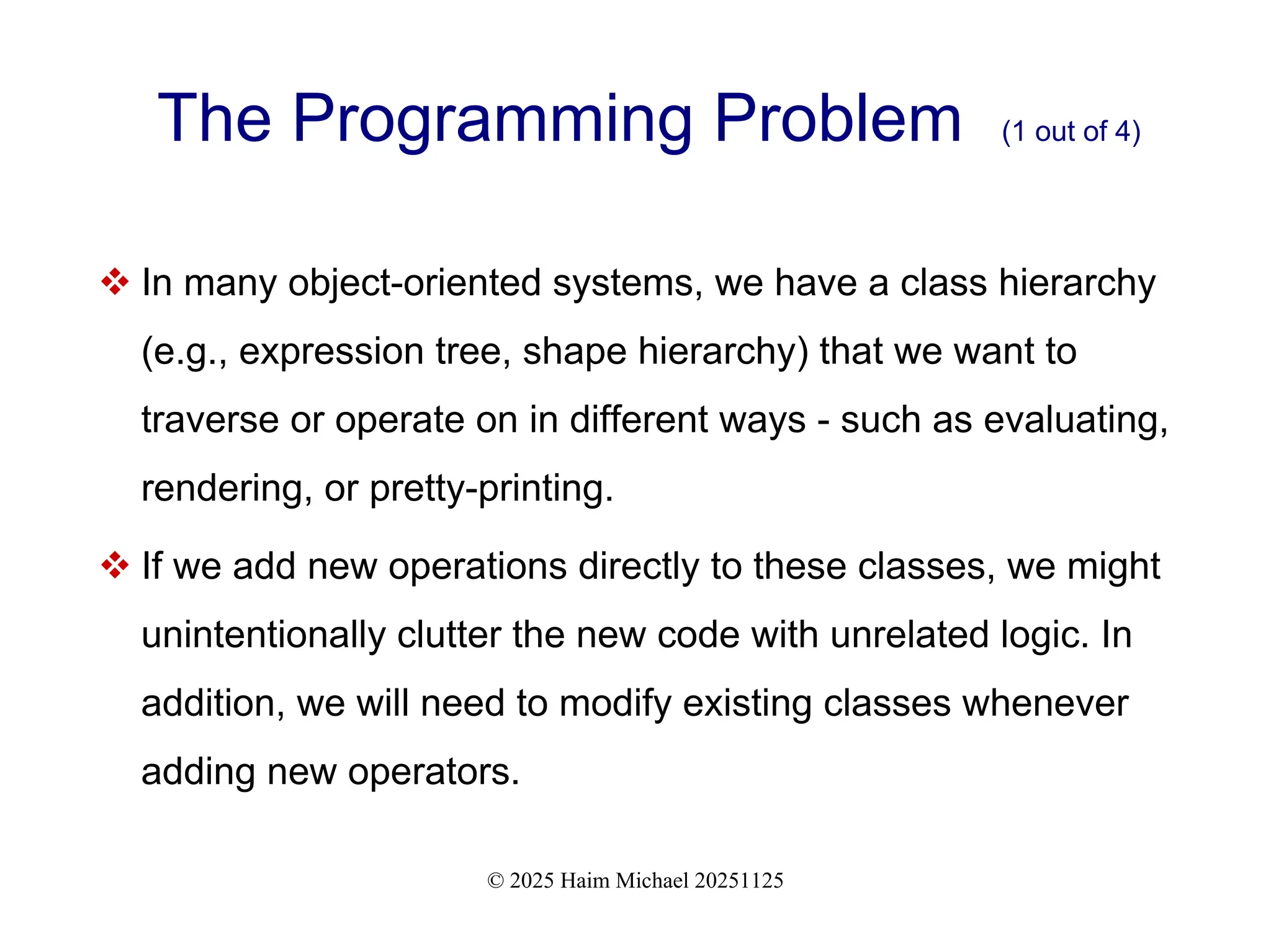 © 2025 Haim Michael 20251125
The Programming Problem (1 out of 4)
 In many object-oriented systems, we have a class hierarchy
(e.g., expression tree, shape hierarchy) that we want to
traverse or operate on in different ways - such as evaluating,
rendering, or pretty-printing.
 If we add new operations directly to these classes, we might
unintentionally clutter the new code with unrelated logic. In
addition, we will need to modify existing classes whenever
adding new operators.
 