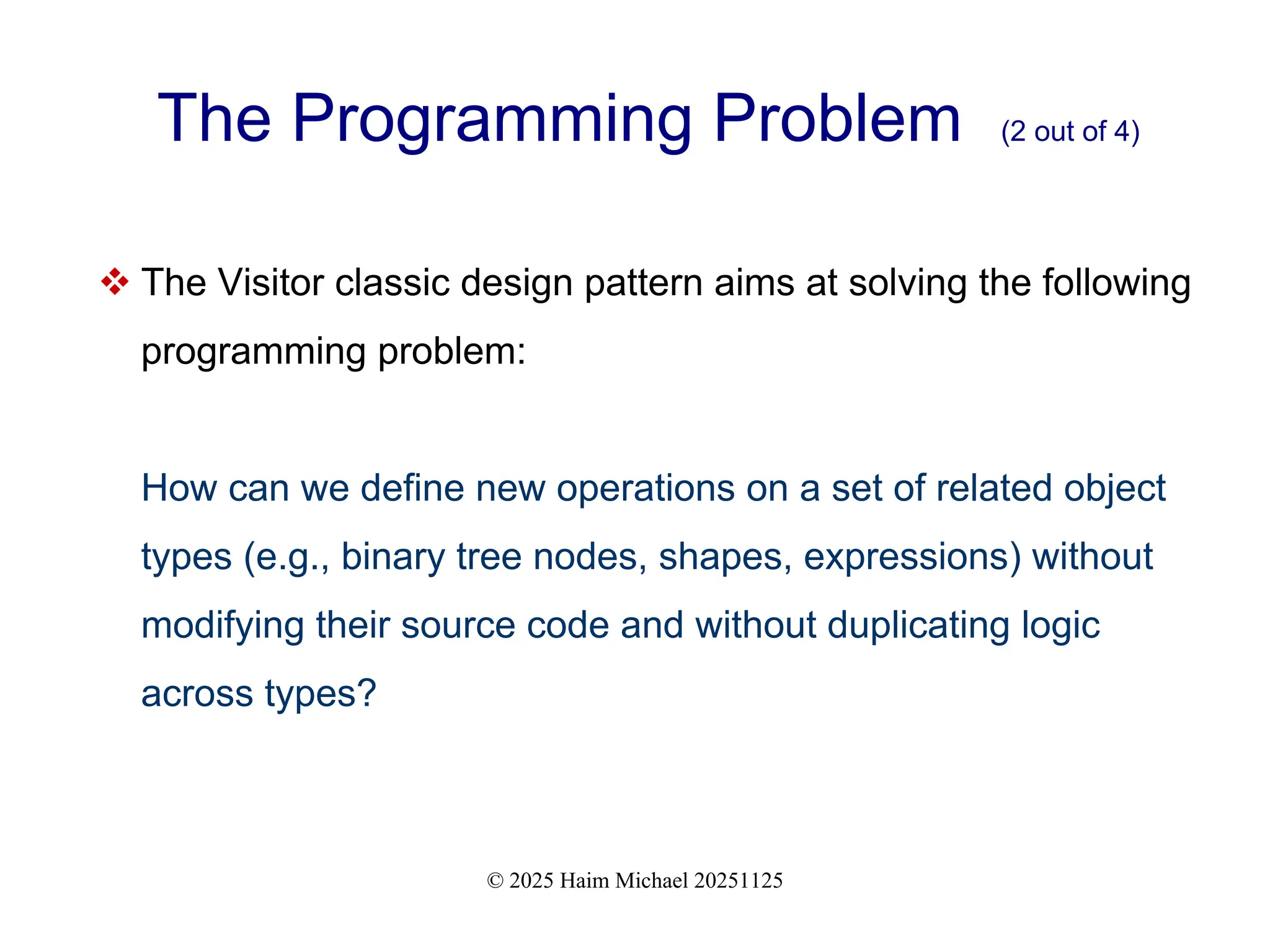 © 2025 Haim Michael 20251125
The Programming Problem (2 out of 4)
 The Visitor classic design pattern aims at solving the following
programming problem:
How can we define new operations on a set of related object
types (e.g., binary tree nodes, shapes, expressions) without
modifying their source code and without duplicating logic
across types?
 