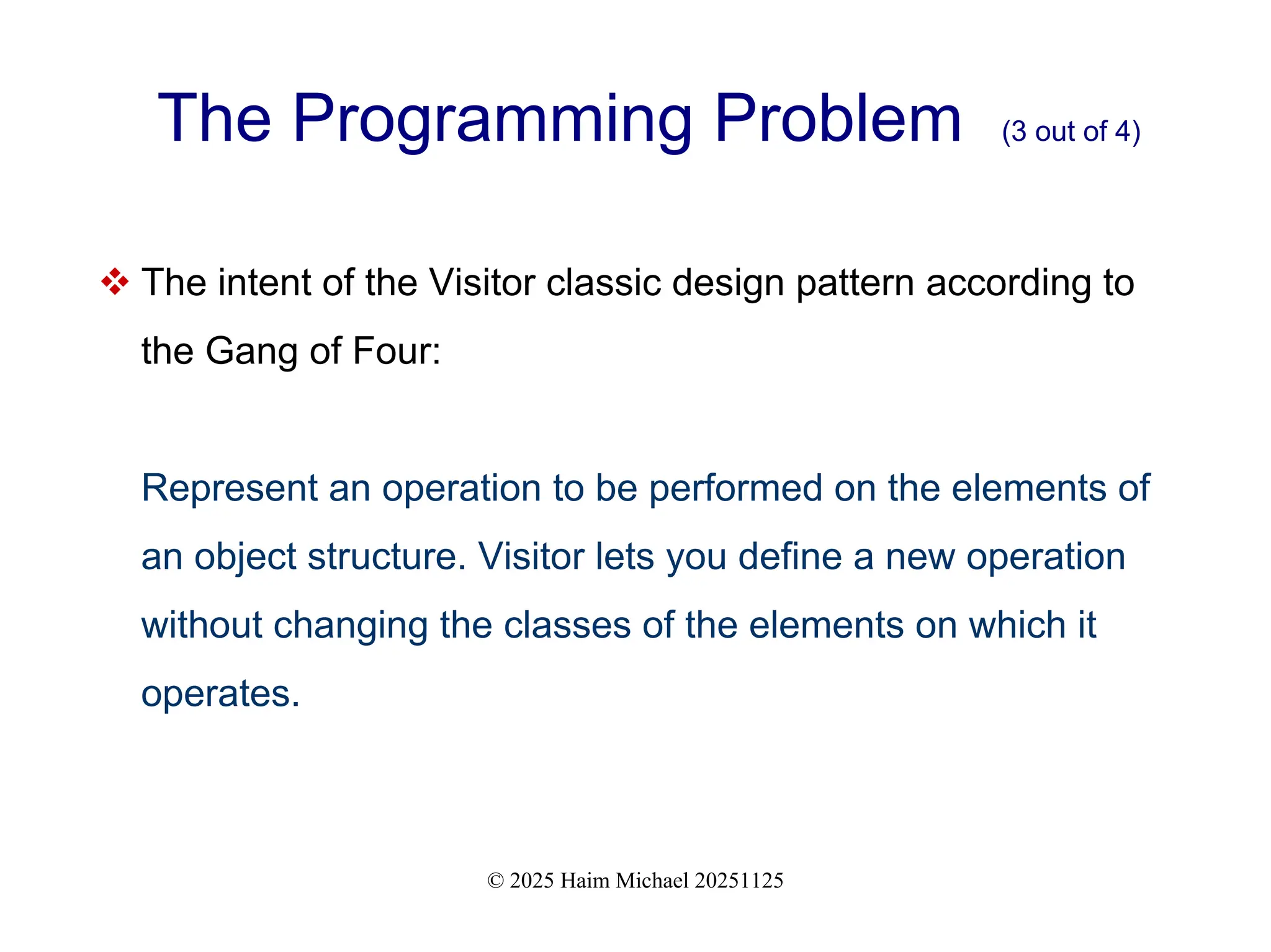 © 2025 Haim Michael 20251125
The Programming Problem (3 out of 4)
 The intent of the Visitor classic design pattern according to
the Gang of Four:
Represent an operation to be performed on the elements of
an object structure. Visitor lets you define a new operation
without changing the classes of the elements on which it
operates.
 