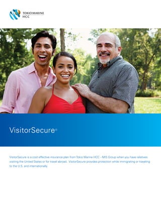 VisitorSecure is a cost effective insurance plan from Tokio Marine HCC - MIS Group when you have relatives
visiting the United States or for travel abroad. VisitorSecure provides protection while immigrating or traveling
to the U.S. and internationally.
VisitorSecure®
 