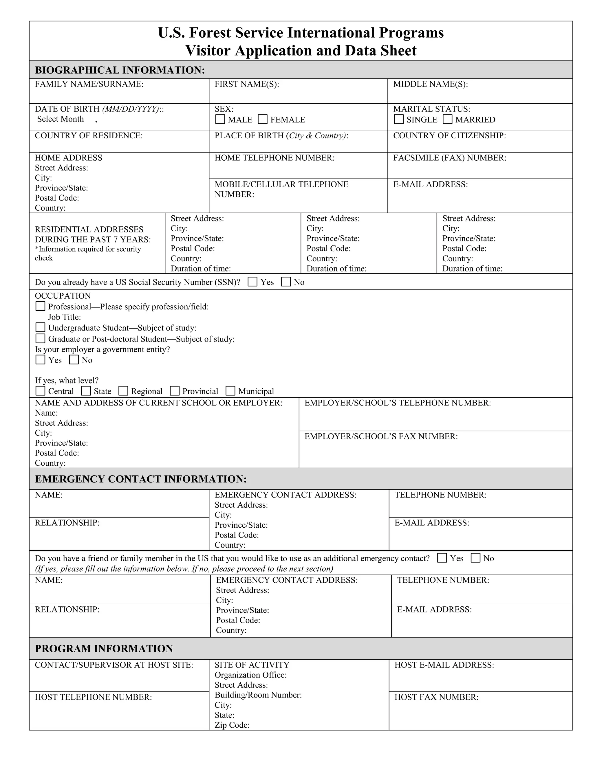 U.S. Forest Service International Programs
Visitor Application and Data Sheet
BIOGRAPHICAL INFORMATION:
FAMILY NAME/SURNAME: FIRST NAME(S): MIDDLE NAME(S):
DATE OF BIRTH (MM/DD/YYYY)::
Select Month ,
SEX:
MALE FEMALE
MARITAL STATUS:
SINGLE MARRIED
COUNTRY OF RESIDENCE: PLACE OF BIRTH (City & Country): COUNTRY OF CITIZENSHIP:
HOME ADDRESS
Street Address:
City:
Province/State:
Postal Code:
Country:
HOME TELEPHONE NUMBER: FACSIMILE (FAX) NUMBER:
MOBILE/CELLULAR TELEPHONE
NUMBER:
E-MAIL ADDRESS:
RESIDENTIAL ADDRESSES
DURING THE PAST 7 YEARS:
*Information required for security
check
Street Address:
City:
Province/State:
Postal Code:
Country:
Duration of time:
Street Address:
City:
Province/State:
Postal Code:
Country:
Duration of time:
Street Address:
City:
Province/State:
Postal Code:
Country:
Duration of time:
Do you already have a US Social Security Number (SSN)? Yes No
OCCUPATION
Professional—Please specify profession/field:
Job Title:
Undergraduate Student—Subject of study:
Graduate or Post-doctoral Student—Subject of study:
Is your employer a government entity?
Yes No
If yes, what level?
Central State Regional Provincial Municipal
NAME AND ADDRESS OF CURRENT SCHOOL OR EMPLOYER:
Name:
Street Address:
City:
Province/State:
Postal Code:
Country:
EMPLOYER/SCHOOL’S TELEPHONE NUMBER:
EMPLOYER/SCHOOL’S FAX NUMBER:
EMERGENCY CONTACT INFORMATION:
NAME: EMERGENCY CONTACT ADDRESS:
Street Address:
City:
Province/State:
Postal Code:
Country:
TELEPHONE NUMBER:
RELATIONSHIP: E-MAIL ADDRESS:
Do you have a friend or family member in the US that you would like to use as an additional emergency contact? Yes No
(If yes, please fill out the information below. If no, please proceed to the next section)
NAME: EMERGENCY CONTACT ADDRESS:
Street Address:
City:
Province/State:
Postal Code:
Country:
TELEPHONE NUMBER:
RELATIONSHIP: E-MAIL ADDRESS:
PROGRAM INFORMATION
CONTACT/SUPERVISOR AT HOST SITE: SITE OF ACTIVITY
Organization Office:
Street Address:
Building/Room Number:
City:
State:
Zip Code:
HOST E-MAIL ADDRESS:
HOST TELEPHONE NUMBER: HOST FAX NUMBER:
 