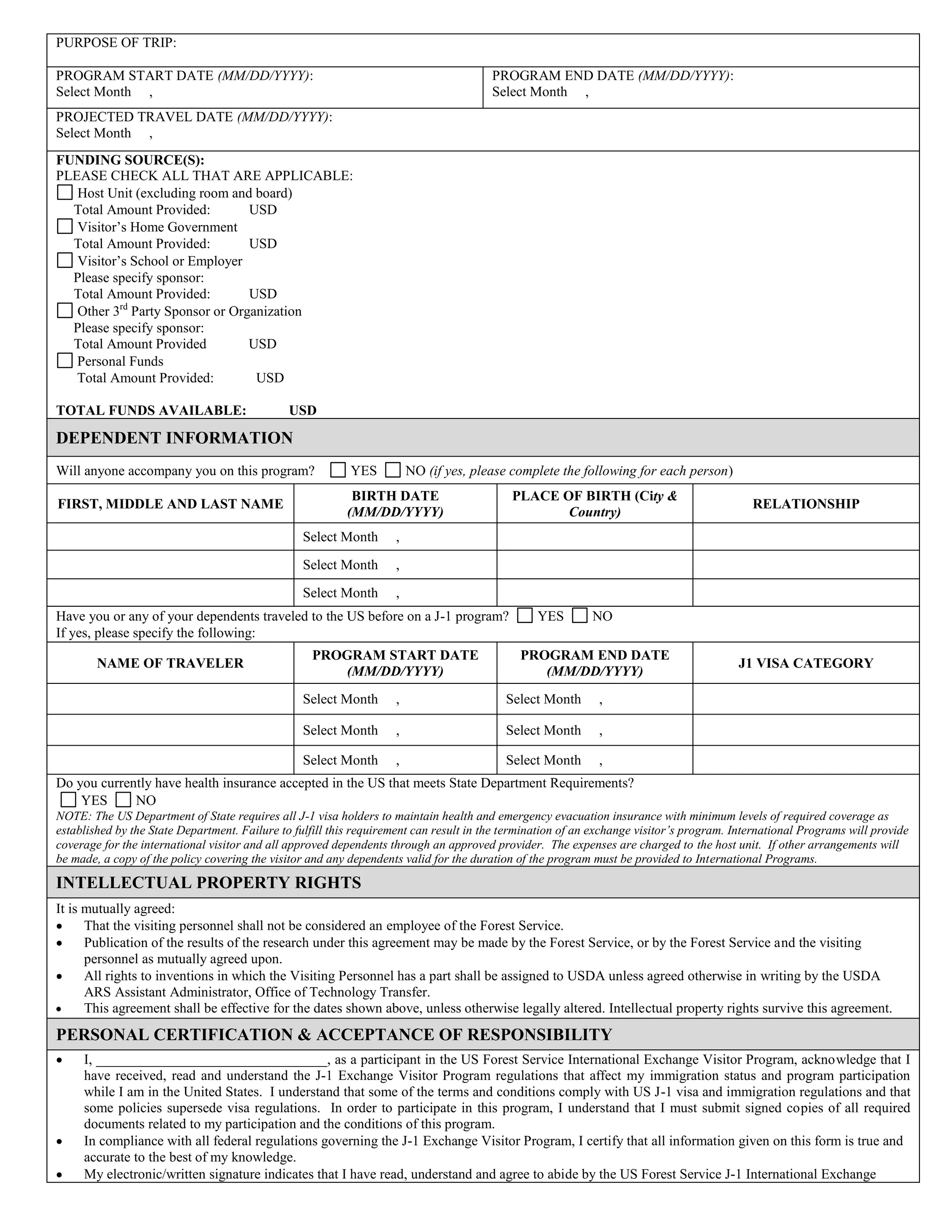 PURPOSE OF TRIP:
PROGRAM START DATE (MM/DD/YYYY):
Select Month ,
PROGRAM END DATE (MM/DD/YYYY):
Select Month ,
PROJECTED TRAVEL DATE (MM/DD/YYYY):
Select Month ,
FUNDING SOURCE(S):
PLEASE CHECK ALL THAT ARE APPLICABLE:
Host Unit (excluding room and board)
Total Amount Provided: USD
Visitor’s Home Government
Total Amount Provided: USD
Visitor’s School or Employer
Please specify sponsor:
Total Amount Provided: USD
Other 3rd
Party Sponsor or Organization
Please specify sponsor:
Total Amount Provided USD
Personal Funds
Total Amount Provided: USD
TOTAL FUNDS AVAILABLE: USD
DEPENDENT INFORMATION
Will anyone accompany you on this program? YES NO (if yes, please complete the following for each person)
FIRST, MIDDLE AND LAST NAME
BIRTH DATE
(MM/DD/YYYY)
PLACE OF BIRTH (City &
Country)
RELATIONSHIP
Select Month ,
Select Month ,
Select Month ,
Have you or any of your dependents traveled to the US before on a J-1 program? YES NO
If yes, please specify the following:
NAME OF TRAVELER
PROGRAM START DATE
(MM/DD/YYYY)
PROGRAM END DATE
(MM/DD/YYYY)
J1 VISA CATEGORY
Select Month , Select Month ,
Select Month , Select Month ,
Select Month , Select Month ,
Do you currently have health insurance accepted in the US that meets State Department Requirements?
YES NO
NOTE: The US Department of State requires all J-1 visa holders to maintain health and emergency evacuation insurance with minimum levels of required coverage as
established by the State Department. Failure to fulfill this requirement can result in the termination of an exchange visitor’s program. International Programs will provide
coverage for the international visitor and all approved dependents through an approved provider. The expenses are charged to the host unit. If other arrangements will
be made, a copy of the policy covering the visitor and any dependents valid for the duration of the program must be provided to International Programs.
INTELLECTUAL PROPERTY RIGHTS
It is mutually agreed:
That the visiting personnel shall not be considered an employee of the Forest Service.
Publication of the results of the research under this agreement may be made by the Forest Service, or by the Forest Service and the visiting
personnel as mutually agreed upon.
All rights to inventions in which the Visiting Personnel has a part shall be assigned to USDA unless agreed otherwise in writing by the USDA
ARS Assistant Administrator, Office of Technology Transfer.
This agreement shall be effective for the dates shown above, unless otherwise legally altered. Intellectual property rights survive this agreement.
PERSONAL CERTIFICATION & ACCEPTANCE OF RESPONSIBILITY
I, _________________________________, as a participant in the US Forest Service International Exchange Visitor Program, acknowledge that I
have received, read and understand the J-1 Exchange Visitor Program regulations that affect my immigration status and program participation
while I am in the United States. I understand that some of the terms and conditions comply with US J-1 visa and immigration regulations and that
some policies supersede visa regulations. In order to participate in this program, I understand that I must submit signed copies of all required
documents related to my participation and the conditions of this program.
In compliance with all federal regulations governing the J-1 Exchange Visitor Program, I certify that all information given on this form is true and
accurate to the best of my knowledge.
My electronic/written signature indicates that I have read, understand and agree to abide by the US Forest Service J-1 International Exchange
 