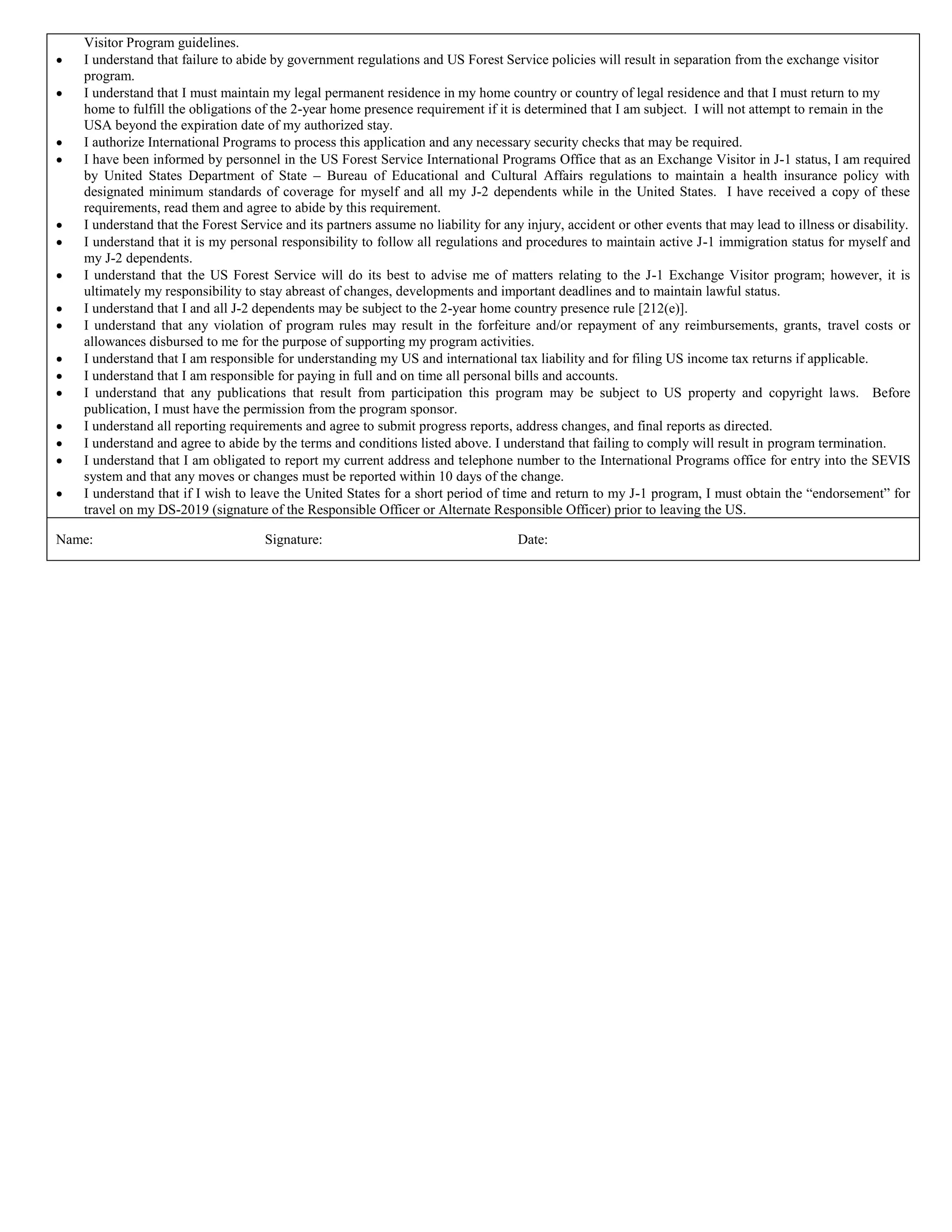 Visitor Program guidelines.
I understand that failure to abide by government regulations and US Forest Service policies will result in separation from the exchange visitor
program.
I understand that I must maintain my legal permanent residence in my home country or country of legal residence and that I must return to my
home to fulfill the obligations of the 2-year home presence requirement if it is determined that I am subject. I will not attempt to remain in the
USA beyond the expiration date of my authorized stay.
I authorize International Programs to process this application and any necessary security checks that may be required.
I have been informed by personnel in the US Forest Service International Programs Office that as an Exchange Visitor in J-1 status, I am required
by United States Department of State – Bureau of Educational and Cultural Affairs regulations to maintain a health insurance policy with
designated minimum standards of coverage for myself and all my J-2 dependents while in the United States. I have received a copy of these
requirements, read them and agree to abide by this requirement.
I understand that the Forest Service and its partners assume no liability for any injury, accident or other events that may lead to illness or disability.
I understand that it is my personal responsibility to follow all regulations and procedures to maintain active J-1 immigration status for myself and
my J-2 dependents.
I understand that the US Forest Service will do its best to advise me of matters relating to the J-1 Exchange Visitor program; however, it is
ultimately my responsibility to stay abreast of changes, developments and important deadlines and to maintain lawful status.
I understand that I and all J-2 dependents may be subject to the 2-year home country presence rule [212(e)].
I understand that any violation of program rules may result in the forfeiture and/or repayment of any reimbursements, grants, travel costs or
allowances disbursed to me for the purpose of supporting my program activities.
I understand that I am responsible for understanding my US and international tax liability and for filing US income tax returns if applicable.
I understand that I am responsible for paying in full and on time all personal bills and accounts.
I understand that any publications that result from participation this program may be subject to US property and copyright laws. Before
publication, I must have the permission from the program sponsor.
I understand all reporting requirements and agree to submit progress reports, address changes, and final reports as directed.
I understand and agree to abide by the terms and conditions listed above. I understand that failing to comply will result in program termination.
I understand that I am obligated to report my current address and telephone number to the International Programs office for entry into the SEVIS
system and that any moves or changes must be reported within 10 days of the change.
I understand that if I wish to leave the United States for a short period of time and return to my J-1 program, I must obtain the ―endorsement‖ for
travel on my DS-2019 (signature of the Responsible Officer or Alternate Responsible Officer) prior to leaving the US.
Name: Signature: Date:
 