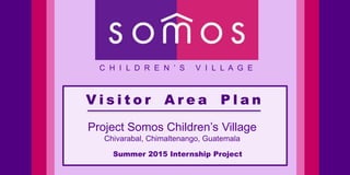 V i s i t o r A r e a P l a n
C H I L D R E N ’ S V I L L A G E
Project Somos Children’s Village
Chivarabal, Chimaltenango, Guatemala
Summer 2015 Internship Project
 