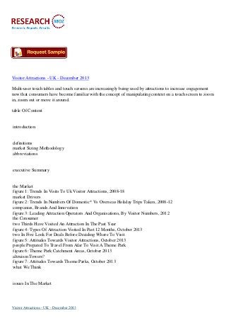 Visitor Attractions - UK - December 2013
Multi-user touch tables and touch screens are increasingly being used by attractions to increase engagement
now that consumers have become familiar with the concept of manipulating content on a touch screen to zoom
in, zoom out or move it around.
table Of Content

introduction

definitions
market Sizing Methodology
abbreviations

executive Summary

the Market
figure 1: Trends In Visits To Uk Visitor Attractions, 2008-18
market Drivers
figure 2: Trends In Numbers Of Domestic* Vs Overseas Holiday Trips Taken, 2008-12
companies, Brands And Innovation
figure 3: Leading Attraction Operators And Organisations, By Visitor Numbers, 2012
the Consumer
two Thirds Have Visited An Attraction In The Past Year
figure 4: Types Of Attraction Visited In Past 12 Months, October 2013
two In Five Look For Deals Before Deciding Where To Visit
figure 5: Attitudes Towards Visitor Attractions, October 2013
people Prepared To Travel From Afar To Visit A Theme Park
figure 6: Theme Park Catchment Areas, October 2013
altruism Towers?
figure 7: Attitudes Towards Theme Parks, October 2013
what We Think

issues In The Market

Visitor Attractions - UK - December 2013

 