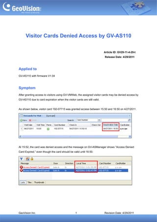 Visitor Cards Denied Access by GV-AS110

                                                                          Article ID: GV29-11-4-29-t
                                                                          Release Date: 4/29/2011



Applied to
GV-AS110 with firmware V1.04



Symptom
After granting access to visitors using GV-VMWeb, the assigned visitor cards may be denied access by
GV-AS110 due to card expiration when the visitor cards are still valid.


As shown below, visitor card 192-07715 was granted access between 15:50 and 16:50 on 4/27/2011.




At 15:52, the card was denied access and the message on GV-ASManager shows “Access Denied:
Card Expired,” even though the card should be valid until 16:50.




GeoVision Inc.                                   1                        Revision Date: 4/29/2011
 