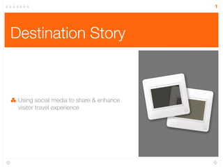 1




Destination Story



 Using social media to share & enhance
 visitor travel experience
 