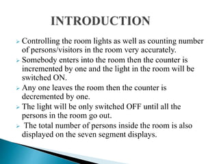  Controlling the room lights as well as counting number
of persons/visitors in the room very accurately.
 Somebody enters into the room then the counter is
incremented by one and the light in the room will be
switched ON.
 Any one leaves the room then the counter is
decremented by one.
 The light will be only switched OFF until all the
persons in the room go out.
 The total number of persons inside the room is also
displayed on the seven segment displays.
 