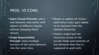 PROS. VS CONS.
• Needs to update all visitors
each time a class gets added
to or removed from the
element hierarchy.
• Visitors might lack the
necessary access to the
private fields and methods of
the elements that they’re
supposed to work with.
• Open/Closed Principle: add a
new behavior that works with
objects of different classes
without changing these
classes.
• Single Responsibility
Principle: move multiple
versions of the same behavior
into the same class.
 