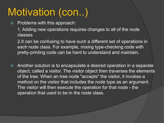 Motivation (con..)


Problems with this approach:
1. Adding new operations requires changes to all of the node
classes
2.It can be confusing to have such a different set of operations in
each node class. For example, mixing type-checking code with
pretty-printing code can be hard to understand and maintain.



Another solution is to encapsulate a desired operation in a separate
object, called a visitor. The visitor object then traverses the elements
of the tree. When an tree node "accepts" the visitor, it invokes a
method on the visitor that includes the node type as an argument.
The visitor will then execute the operation for that node - the
operation that used to be in the node class.

 
