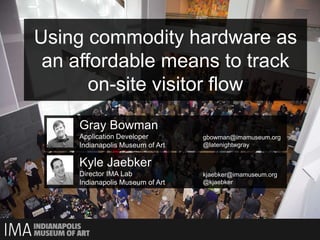 Using commodity hardware as
 an affordable means to track
       on-site visitor flow
     Gray Bowman
     Application Developer        gbowman@imamuseum.org
     Indianapolis Museum of Art   @latenightwgray


     Kyle Jaebker
     Director IMA Lab             kjaebker@imamuseum.org
     Indianapolis Museum of Art   @kjaebker
 