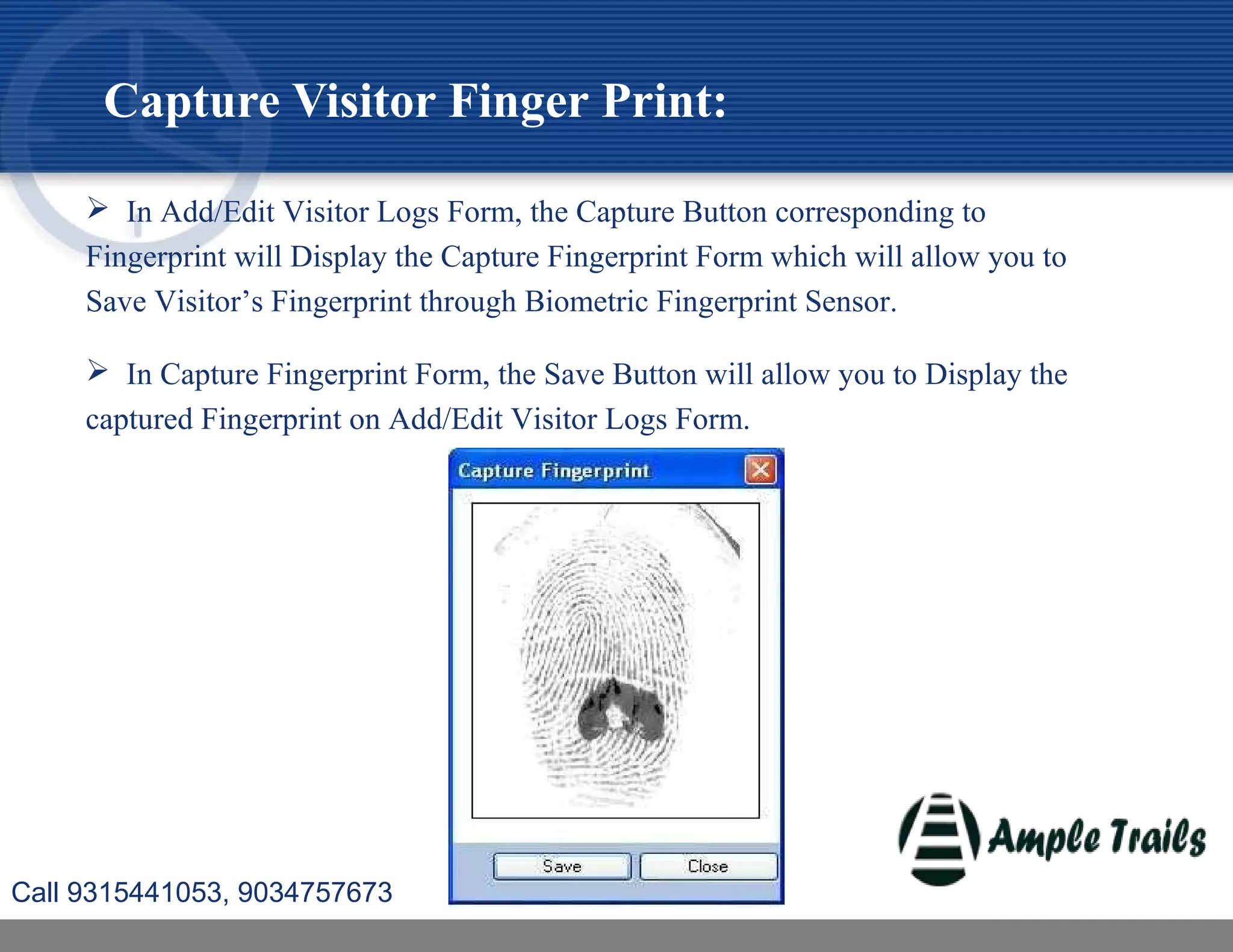  In Add/Edit Visitor Logs Form, the Capture Button corresponding to
Fingerprint will Display the Capture Fingerprint Form which will allow you to
Save Visitor’s Fingerprint through Biometric Fingerprint Sensor.
 In Capture Fingerprint Form, the Save Button will allow you to Display the
captured Fingerprint on Add/Edit Visitor Logs Form.
Capture Visitor Finger Print:
Call 9315441053, 9034757673
 