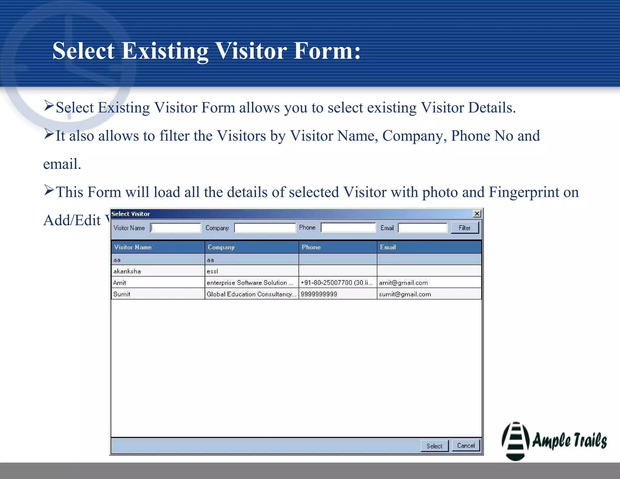 Select Existing Visitor Form allows you to select existing Visitor Details.
It also allows to filter the Visitors by Visitor Name, Company, Phone No and
email.
This Form will load all the details of selected Visitor with photo and Fingerprint on
Add/Edit Visitor Form.
Select Existing Visitor Form:
 