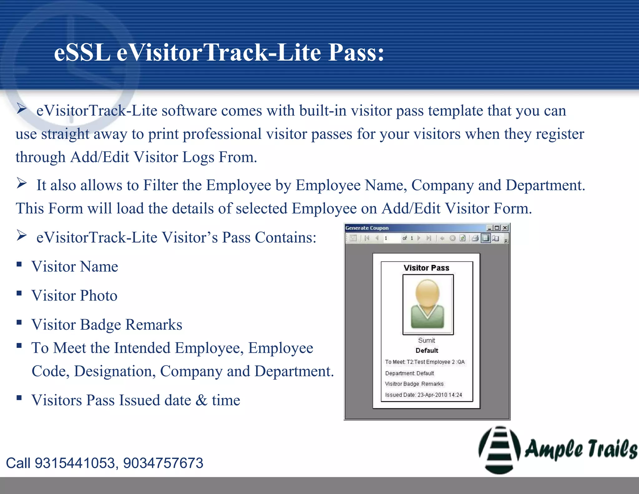  eVisitorTrack-Lite software comes with built-in visitor pass template that you can
use straight away to print professional visitor passes for your visitors when they register
through Add/Edit Visitor Logs From.
 It also allows to Filter the Employee by Employee Name, Company and Department.
This Form will load the details of selected Employee on Add/Edit Visitor Form.
 eVisitorTrack-Lite Visitor’s Pass Contains:
 Visitor Name
 Visitor Photo
 Visitor Badge Remarks
 To Meet the Intended Employee, Employee
Code, Designation, Company and Department.
 Visitors Pass Issued date & time
eSSL eVisitorTrack-Lite Pass:
Call 9315441053, 9034757673
 