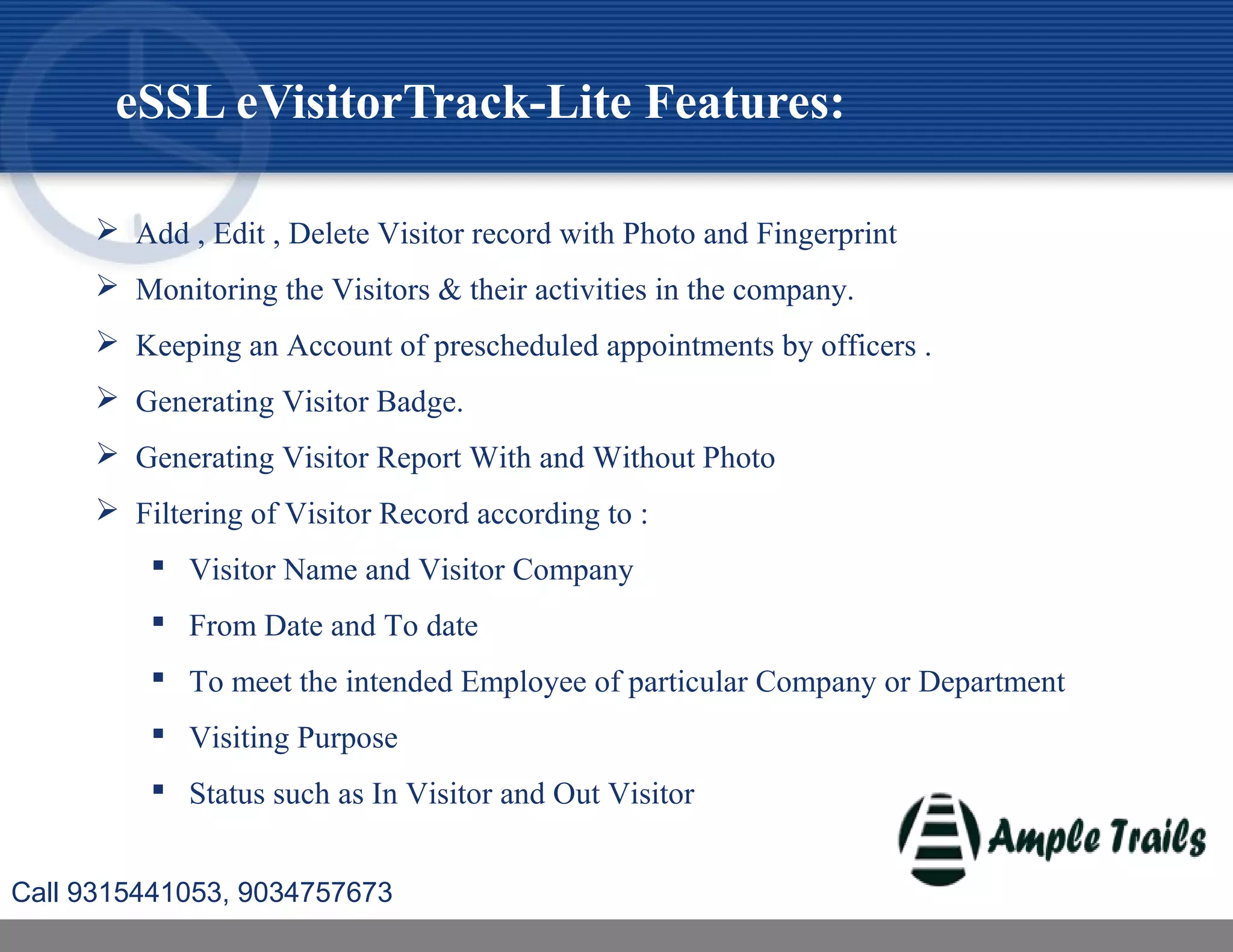 eSSL eVisitorTrack-Lite Features:
 Add , Edit , Delete Visitor record with Photo and Fingerprint
 Monitoring the Visitors & their activities in the company.
 Keeping an Account of prescheduled appointments by officers .
 Generating Visitor Badge.
 Generating Visitor Report With and Without Photo
 Filtering of Visitor Record according to :
 Visitor Name and Visitor Company
 From Date and To date
 To meet the intended Employee of particular Company or Department
 Visiting Purpose
 Status such as In Visitor and Out Visitor
Call 9315441053, 9034757673
 
