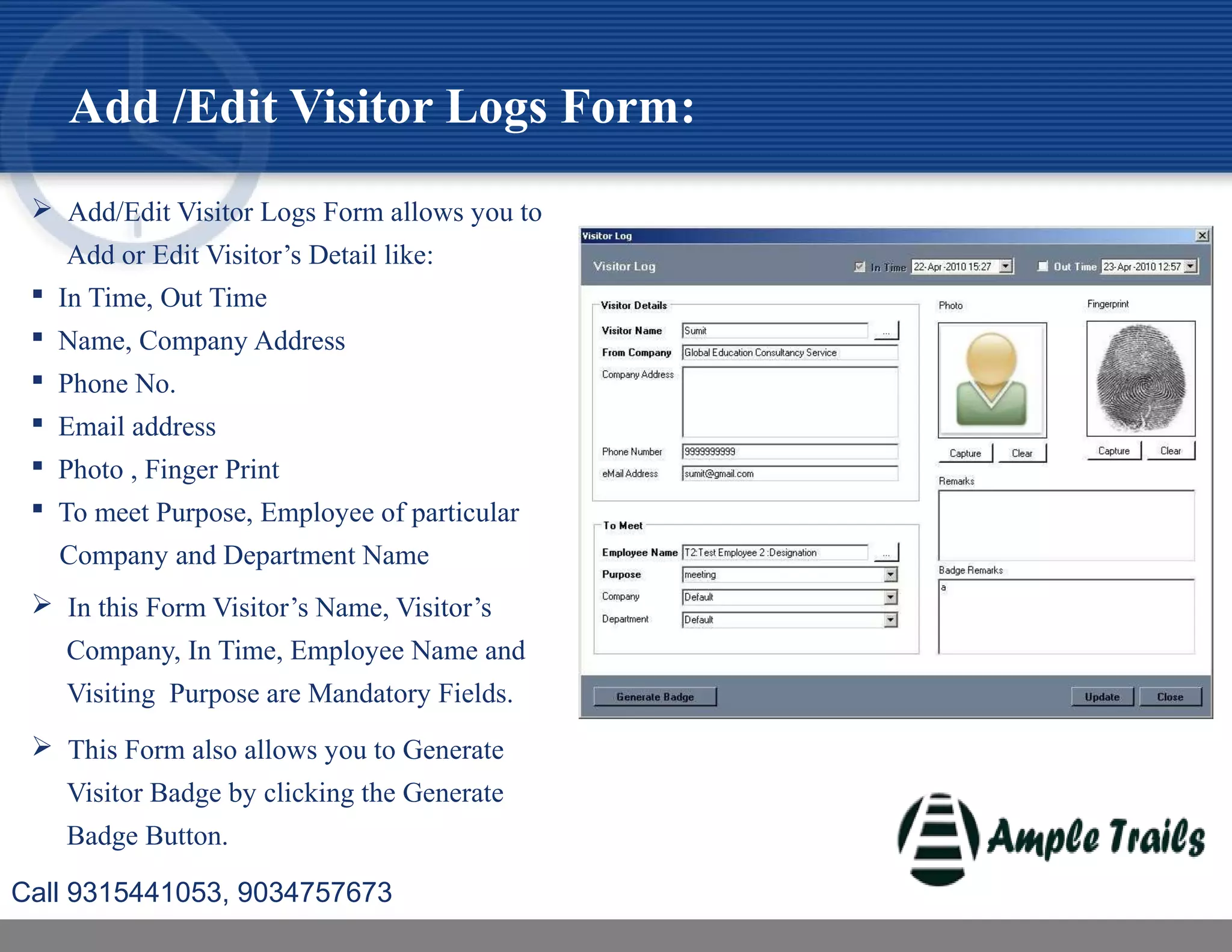  Add/Edit Visitor Logs Form allows you to
Add or Edit Visitor’s Detail like:
 In Time, Out Time
 Name, Company Address
 Phone No.
 Email address
 Photo , Finger Print
 To meet Purpose, Employee of particular
Company and Department Name
 In this Form Visitor’s Name, Visitor’s
Company, In Time, Employee Name and
Visiting Purpose are Mandatory Fields.
 This Form also allows you to Generate
Visitor Badge by clicking the Generate
Badge Button.
Add /Edit Visitor Logs Form:
Call 9315441053, 9034757673
 