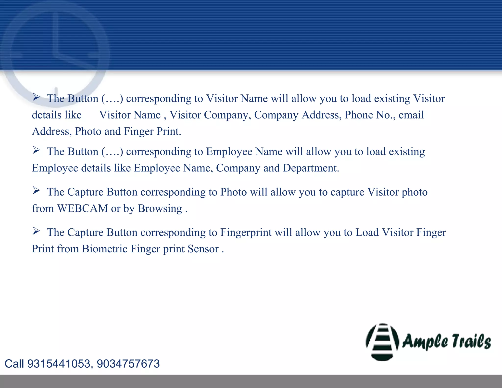  The Button (….) corresponding to Visitor Name will allow you to load existing Visitor
details like Visitor Name , Visitor Company, Company Address, Phone No., email
Address, Photo and Finger Print.
 The Button (….) corresponding to Employee Name will allow you to load existing
Employee details like Employee Name, Company and Department.
 The Capture Button corresponding to Photo will allow you to capture Visitor photo
from WEBCAM or by Browsing .
 The Capture Button corresponding to Fingerprint will allow you to Load Visitor Finger
Print from Biometric Finger print Sensor .
Call 9315441053, 9034757673
 