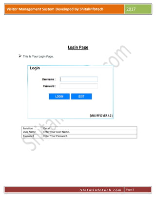 P
S h i t a l i n f o t e c h . c o m
Visitor Management System Developed By ShitalInfotech 2017
S h i t a l i n f o t e c h . c o m Page 3
Login Page
 This Is Your Login Page.
Function Detail
User Name Enter Your User Name.
Password Enter Your Password.
 