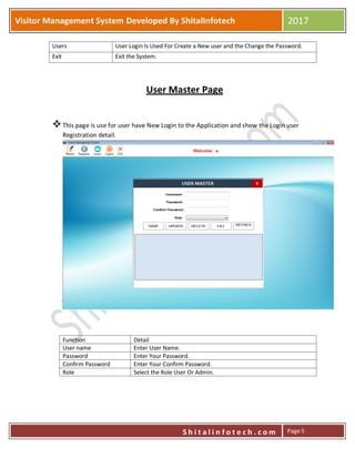 P
S h i t a l i n f o t e c h . c o m
Visitor Management System Developed By ShitalInfotech 2017
S h i t a l i n f o t e c h . c o m Page 5
Users User Login Is Used For Create a New user and the Change the Password.
Exit Exit the System.
User Master Page
This page is use for user have New Login to the Application and show the Login user
Registration detail.
Function Detail
User name Enter User Name.
Password Enter Your Password.
Confirm Password Enter Your Confirm Password.
Role Select the Role User Or Admin.
 