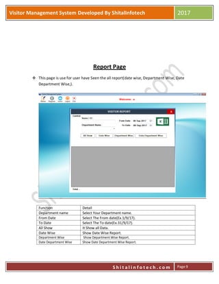 P
S h i t a l i n f o t e c h . c o m
Visitor Management System Developed By ShitalInfotech 2017
S h i t a l i n f o t e c h . c o m Page 9
Report Page
 This page is use for user have Seen the all report(date wise, Department Wise, Date
Department Wise,).
Function Detail
Department name Select Your Department name.
From Date Select The From date(Ex.1/9/17).
To Date Select The To date(Ex.31/9/17).
All Show It Show all Data.
Date Wise Show Date Wise Report.
Department Wise Show Department Wise Report.
Date Department Wise Show Date Department Wise Report.
 