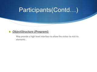 Participants(Contd…)


S ObjectStructure (Program):
     May provide a high-level interface to allow the visitor to visit its
     elements .
 