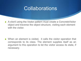 Collaborations

S A client using the Visitor pattern must create a ConcreteVisitor
  object and traverse the object structure, visiting each element
  with the visitor.



S When an element is visited, it calls the visitor operation that
  corresponds to its class. The element supplies itself as an
  argument to this operation to let the visitor access its state, if
  necessary.
 